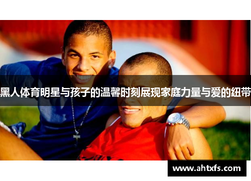 黑人体育明星与孩子的温馨时刻展现家庭力量与爱的纽带