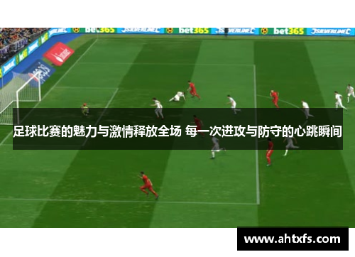 足球比赛的魅力与激情释放全场 每一次进攻与防守的心跳瞬间