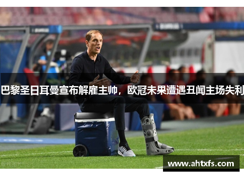 巴黎圣日耳曼宣布解雇主帅，欧冠未果遭遇丑闻主场失利