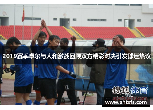 2019赛季卓尔与人和激战回顾双方精彩对决引发球迷热议
