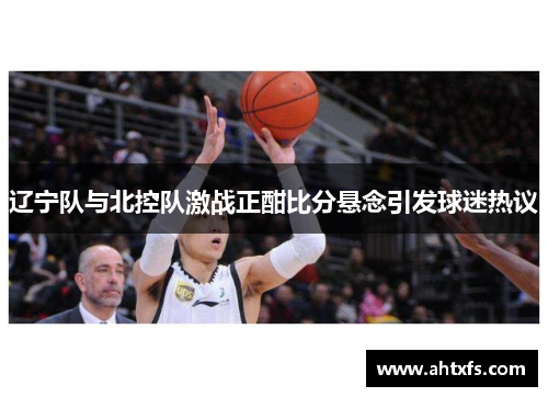 辽宁队与北控队激战正酣比分悬念引发球迷热议