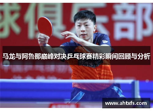 马龙与阿鲁那巅峰对决乒乓球赛精彩瞬间回顾与分析