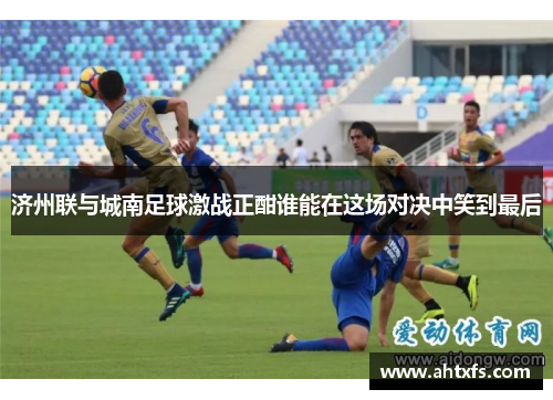 济州联与城南足球激战正酣谁能在这场对决中笑到最后